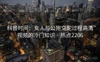 科普时间：女人与公狍交酡过程高清视频的冷门知识 · 热点2206