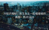 冷知识揭秘：男生女生一起嗟嗟嗟的真相 · 热点1416