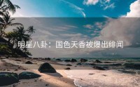 明星八卦：国色天香被爆出绯闻