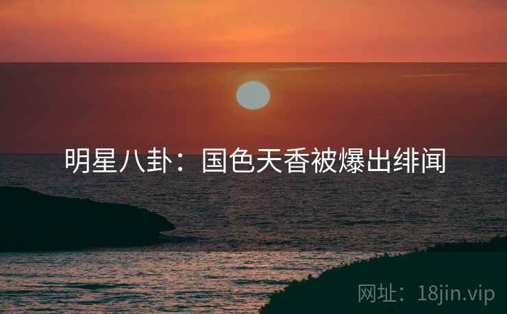 明星八卦：国色天香被爆出绯闻