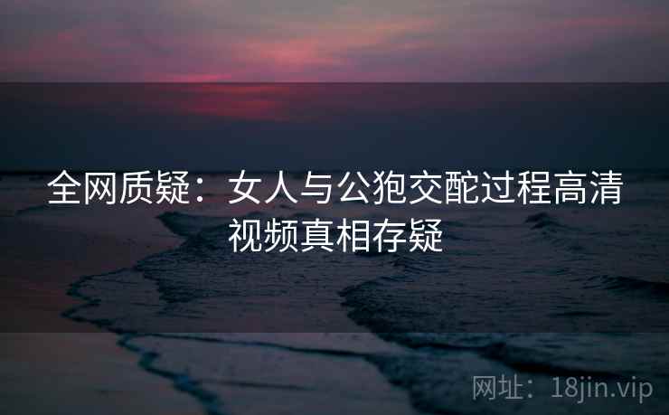 全网质疑：女人与公狍交酡过程高清视频真相存疑