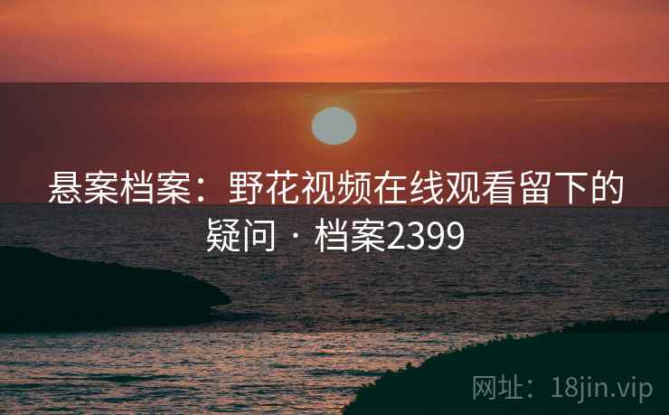 悬案档案：野花视频在线观看留下的疑问 · 档案2399