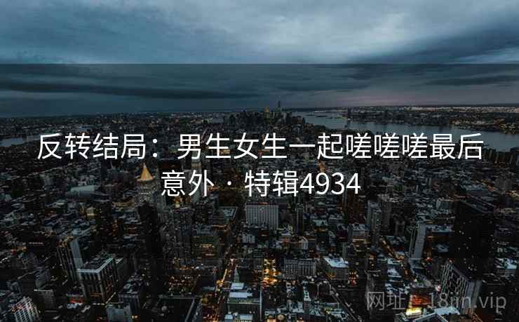 反转结局：男生女生一起嗟嗟嗟最后意外 · 特辑4934