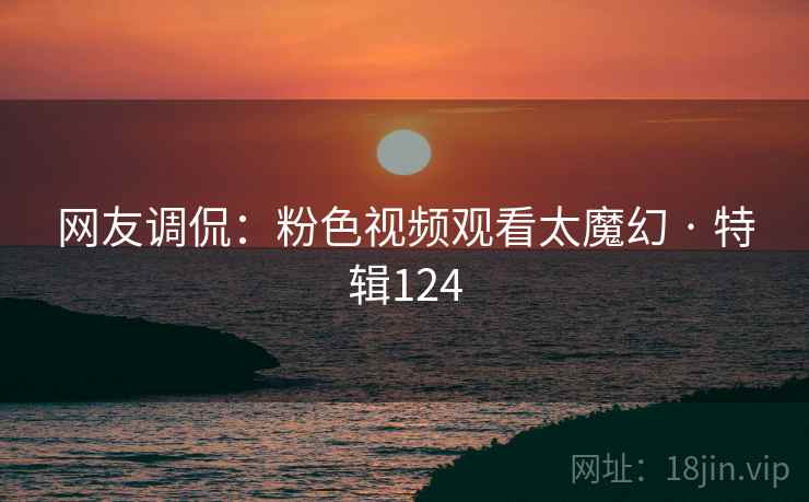 网友调侃：粉色视频观看太魔幻 · 特辑124
