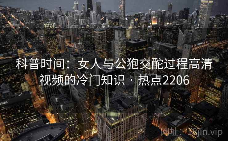 科普时间：女人与公狍交酡过程高清视频的冷门知识 · 热点2206