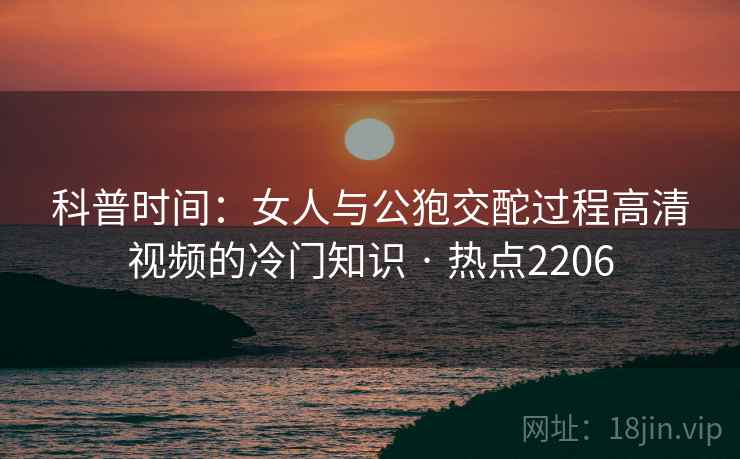 科普时间：女人与公狍交酡过程高清视频的冷门知识 · 热点2206