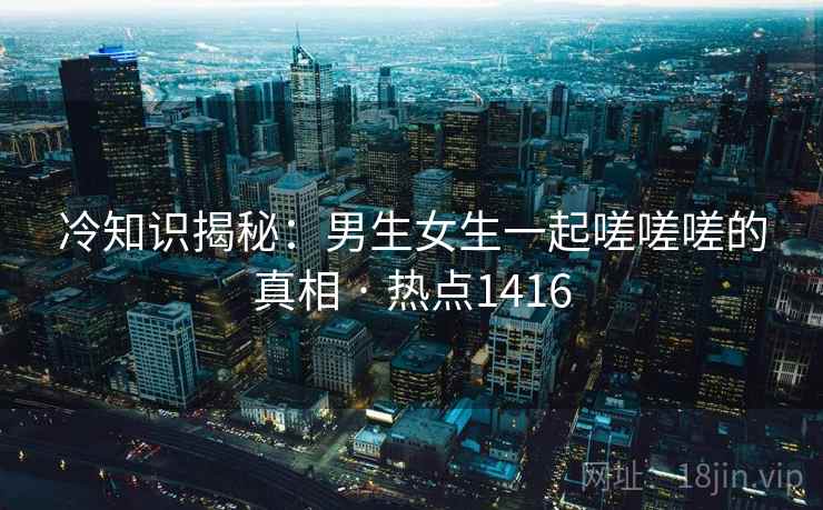 冷知识揭秘：男生女生一起嗟嗟嗟的真相 · 热点1416