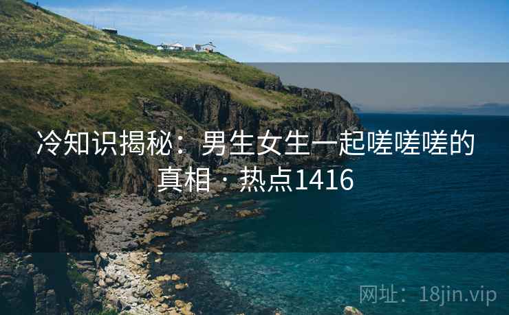 冷知识揭秘：男生女生一起嗟嗟嗟的真相 · 热点1416