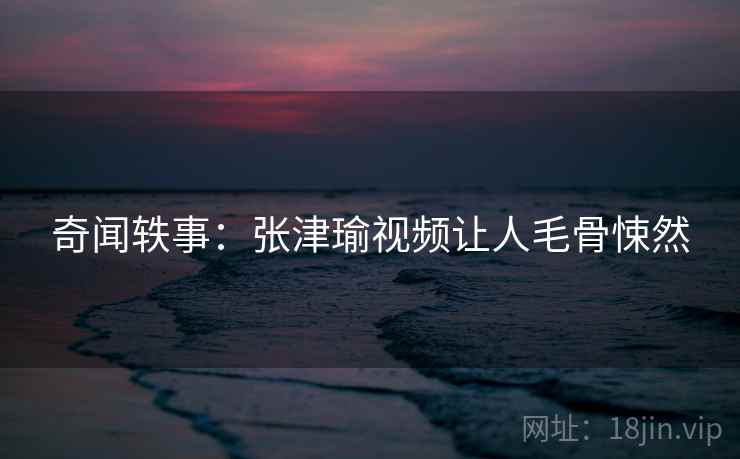 奇闻轶事：张津瑜视频让人毛骨悚然