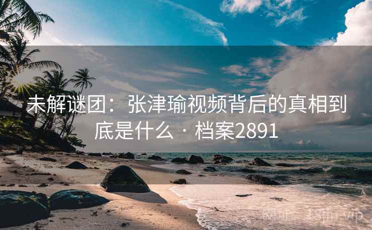 未解谜团:张津瑜视频背后的真相到底是什么 · 档案2891 未解谜团:张津瑜视频背后的真相到底是什么 · 档案2891