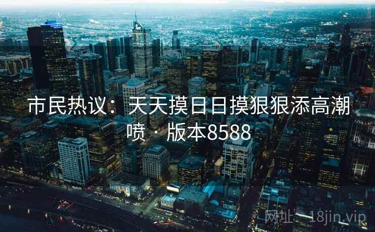 市民热议：天天摸日日摸狠狠添高潮喷 · 版本8588