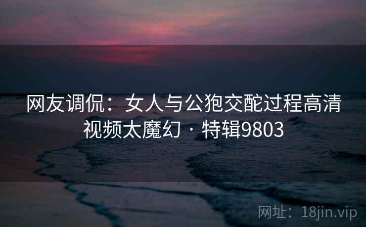 网友调侃：女人与公狍交酡过程高清视频太魔幻 · 特辑9803