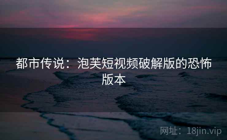 都市传说:泡芙短视频破解版的恐怖版本 都市传说:泡芙短视频破解版的恐怖版本