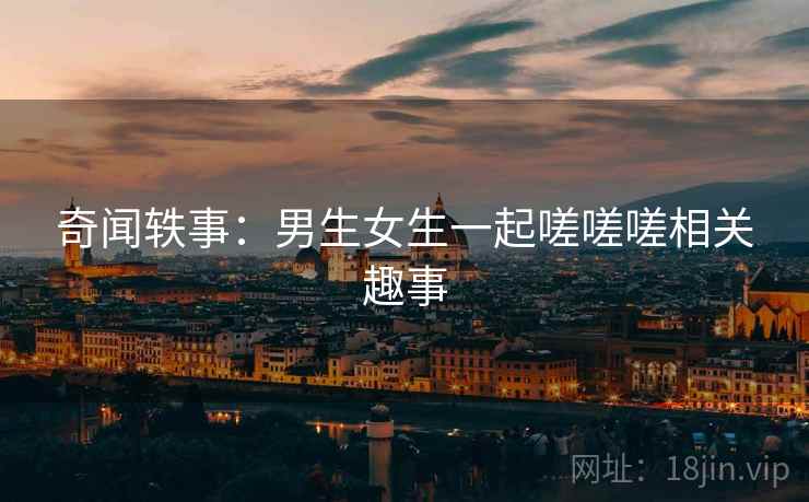 奇闻轶事:男生女生一起嗟嗟嗟相关趣事 奇闻轶事:男生女生一起嗟嗟嗟相关趣事