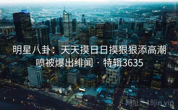 明星八卦:天天摸日日摸狠狠添高潮喷被爆出绯闻 · 特辑3635 明星八卦:天天摸日日摸狠狠添高潮喷被爆出绯闻 · 特辑3635