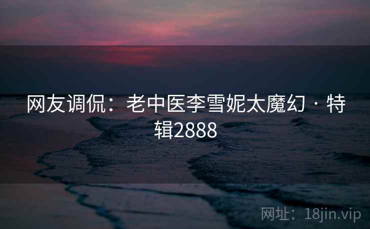 网友调侃:老中医李雪妮太魔幻 · 特辑2888 网友调侃:老中医李雪妮太魔幻 · 特辑2888