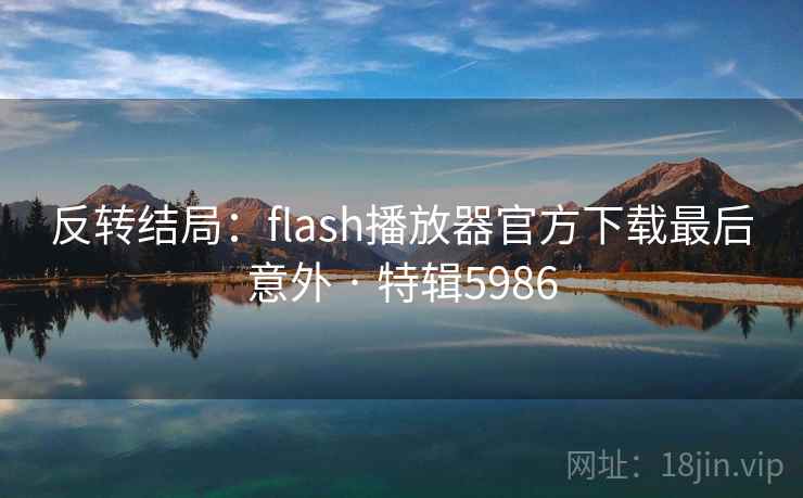 反转结局:flash播放器官方下载最后意外 · 特辑5986 反转结局:flash播放器官方下载最后意外 · 特辑5986