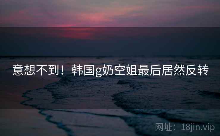 意想不到!韩国g奶空姐最后居然反转 意想不到!韩国g奶空姐最后居然反转