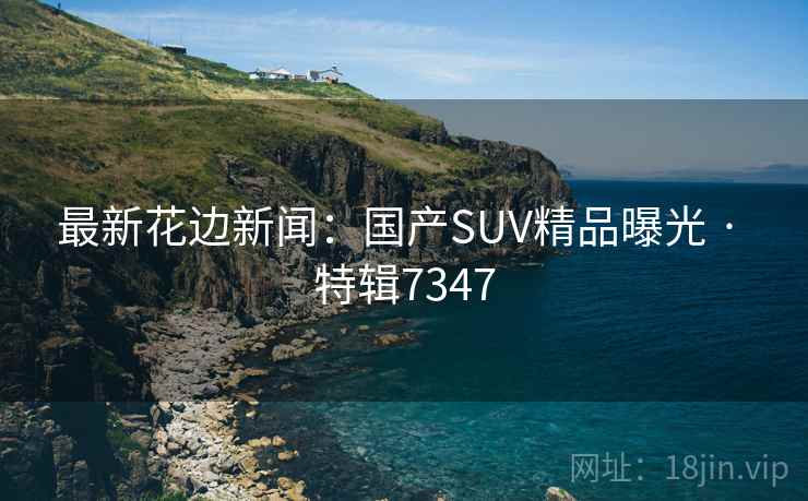 最新花边新闻:国产SUV精品曝光 · 特辑7347 最新花边新闻:国产SUV精品曝光 · 特辑7347