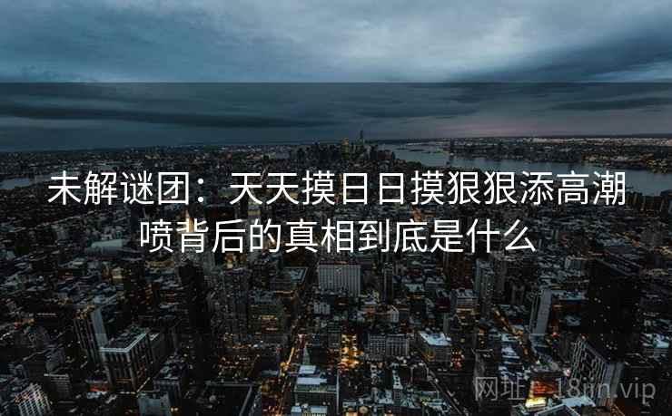 未解谜团:天天摸日日摸狠狠添高潮喷背后的真相到底是什么 未解谜团:天天摸日日摸狠狠添高潮喷背后的真相到底是什么