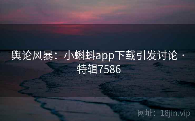 舆论风暴：小蝌蚪app下载引发讨论 · 特辑7586